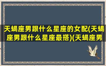 天蝎座男跟什么星座的女配(天蝎座男跟什么星座最搭)(天蝎座男和什么星座女)