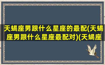 天蝎座男跟什么星座的最配(天蝎座男跟什么星座最配对)(天蝎座男和什么星座最配做朋友)