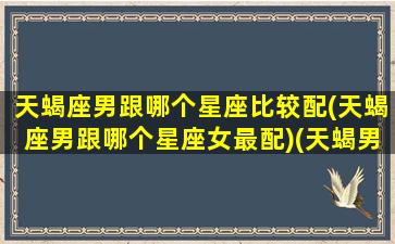 天蝎座男跟哪个星座比较配(天蝎座男跟哪个星座女最配)(天蝎男和那个星座)