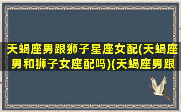 天蝎座男跟狮子星座女配(天蝎座男和狮子女座配吗)(天蝎座男跟狮子座女合适吗)