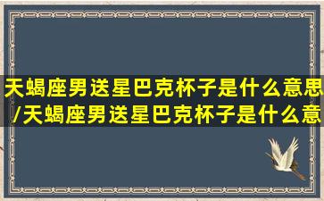 天蝎座男送星巴克杯子是什么意思/天蝎座男送星巴克杯子是什么意思-我的网站