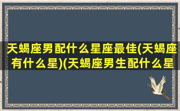 天蝎座男配什么星座最佳(天蝎座有什么星)(天蝎座男生配什么星座最好)