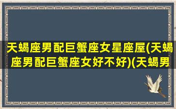 天蝎座男配巨蟹座女星座屋(天蝎座男配巨蟹座女好不好)(天蝎男配巨蟹女→最完美的组合)