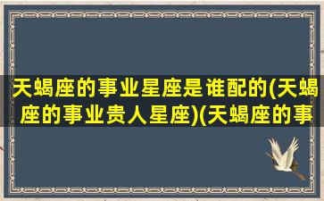 天蝎座的事业星座是谁配的(天蝎座的事业贵人星座)(天蝎座的事业运怎么样)