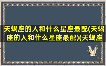 天蝎座的人和什么星座最配(天蝎座的人和什么星座最配)(天蝎座与什么星座最搭配)