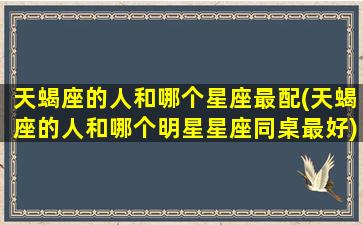 天蝎座的人和哪个星座最配(天蝎座的人和哪个明星星座同桌最好)(天蝎和哪个星座搭配)