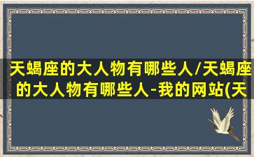 天蝎座的大人物有哪些人/天蝎座的大人物有哪些人-我的网站(天蝎座著名人物有哪些)