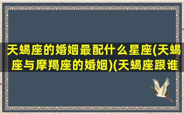 天蝎座的婚姻最配什么星座(天蝎座与摩羯座的婚姻)(天蝎座跟谁结婚最好)