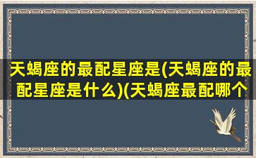 天蝎座的最配星座是(天蝎座的最配星座是什么)(天蝎座最配哪个座)