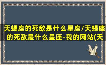 天蝎座的死敌是什么星座/天蝎座的死敌是什么星座-我的网站(天蝎座死对头是谁)