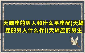 天蝎座的男人和什么星座配(天蝎座的男人什么样)(天蝎座的男生和什么星座最配)