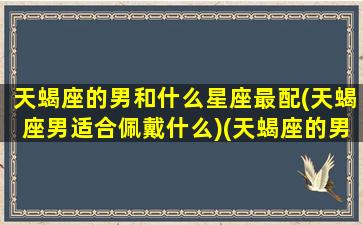 天蝎座的男和什么星座最配(天蝎座男适合佩戴什么)(天蝎座的男生配什么星座的女生)