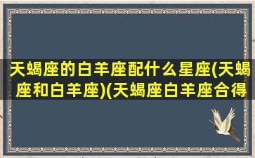 天蝎座的白羊座配什么星座(天蝎座和白羊座)(天蝎座白羊座合得来吗)