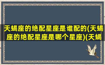 天蝎座的绝配星座是谁配的(天蝎座的绝配星座是哪个星座)(天蝎座最般配的星座是谁)