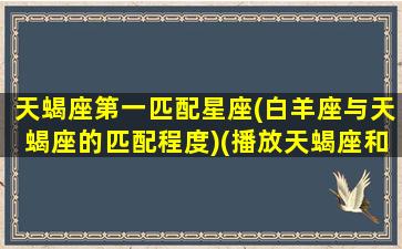 天蝎座第一匹配星座(白羊座与天蝎座的匹配程度)(播放天蝎座和白羊座)