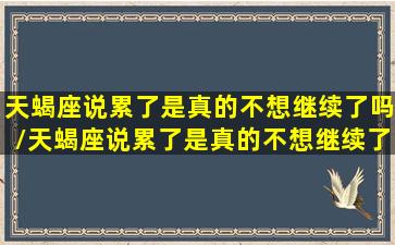 天蝎座说累了是真的不想继续了吗/天蝎座说累了是真的不想继续了吗-我的网站