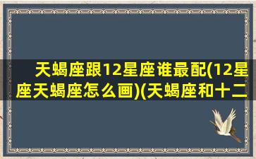 天蝎座跟12星座谁最配(12星座天蝎座怎么画)(天蝎座和十二星座的匹配度)