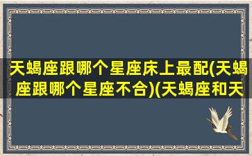 天蝎座跟哪个星座床上最配(天蝎座跟哪个星座不合)(天蝎座和天蝎座床上)