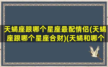 天蝎座跟哪个星座最配情侣(天蝎座跟哪个星座合财)(天蝎和哪个星座最合适)