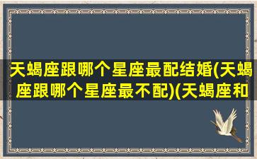 天蝎座跟哪个星座最配结婚(天蝎座跟哪个星座最不配)(天蝎座和哪个星座最配成为男女朋友)