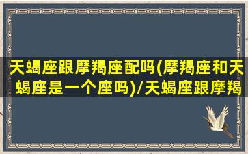 天蝎座跟摩羯座配吗(摩羯座和天蝎座是一个座吗)/天蝎座跟摩羯座配吗(摩羯座和天蝎座是一个座吗)-我的网站