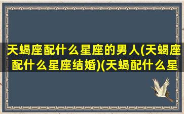 天蝎座配什么星座的男人(天蝎座配什么星座结婚)(天蝎配什么星座最好的)