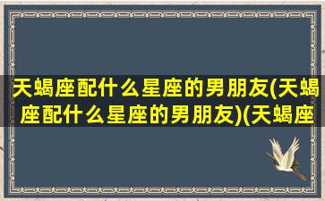 天蝎座配什么星座的男朋友(天蝎座配什么星座的男朋友)(天蝎座要配什么星座好)