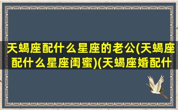 天蝎座配什么星座的老公(天蝎座配什么星座闺蜜)(天蝎座婚配什么星座最佳)