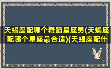 天蝎座配哪个舞蹈星座男(天蝎座配哪个星座最合适)(天蝎座配什么星座的男生最合适)