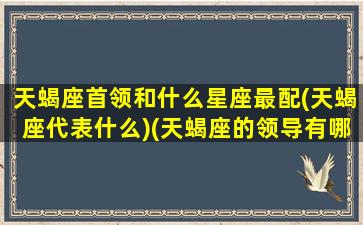 天蝎座首领和什么星座最配(天蝎座代表什么)(天蝎座的领导有哪些)