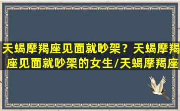 天蝎摩羯座见面就吵架？天蝎摩羯座见面就吵架的女生/天蝎摩羯座见面就吵架？天蝎摩羯座见面就吵架的女生-我的网站