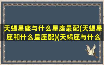 天蝎星座与什么星座最配(天蝎星座和什么星座配)(天蝎座与什么星座最相配)