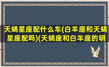 天蝎星座配什么车(白羊座和天蝎星座配吗)(天蝎座和白羊座的明星夫妻)