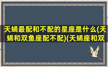天蝎最配和不配的星座是什么(天蝎和双鱼座配不配)(天蝎座和双鱼星座配吗)