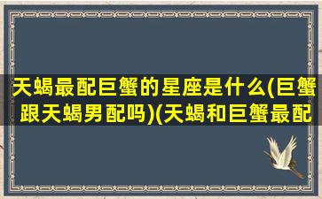 天蝎最配巨蟹的星座是什么(巨蟹跟天蝎男配吗)(天蝎和巨蟹最配)