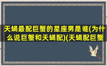 天蝎最配巨蟹的星座男是谁(为什么说巨蟹和天蝎配)(天蝎配巨蟹→最完美的组合)