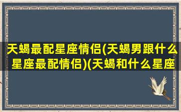 天蝎最配星座情侣(天蝎男跟什么星座最配情侣)(天蝎和什么星座男最配)