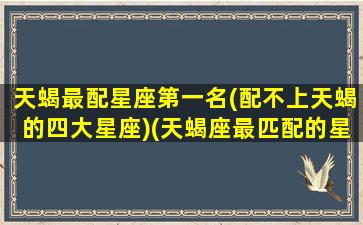 天蝎最配星座第一名(配不上天蝎的四大星座)(天蝎座最匹配的星座是什么星座)