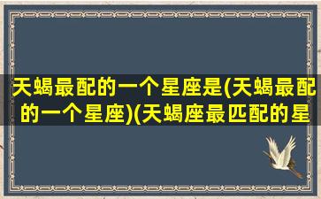 天蝎最配的一个星座是(天蝎最配的一个星座)(天蝎座最匹配的星座是)