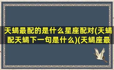 天蝎最配的是什么星座配对(天蝎配天蝎下一句是什么)(天蝎座最配对的星座是什么星座)