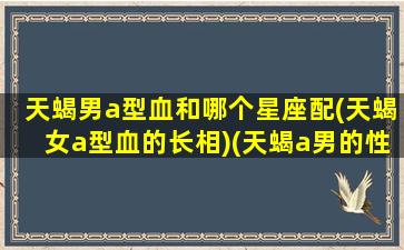 天蝎男a型血和哪个星座配(天蝎女a型血的长相)(天蝎a男的性格特点)