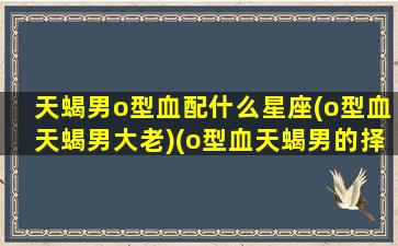 天蝎男o型血配什么星座(o型血天蝎男大老)(o型血天蝎男的择偶观)