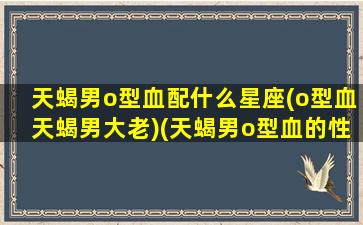 天蝎男o型血配什么星座(o型血天蝎男大老)(天蝎男o型血的性格花心)