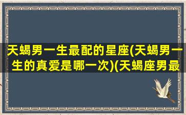 天蝎男一生最配的星座(天蝎男一生的真爱是哪一次)(天蝎座男最佳配偶)