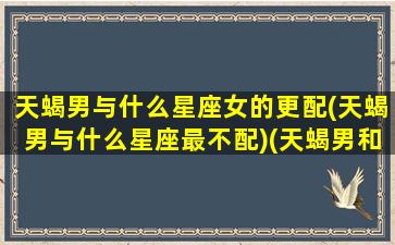 天蝎男与什么星座女的更配(天蝎男与什么星座最不配)(天蝎男和什么星座女生)