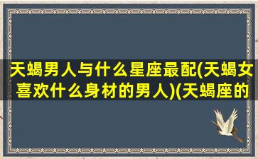 天蝎男人与什么星座最配(天蝎女喜欢什么身材的男人)(天蝎座的男生和什么星座的女生匹配)