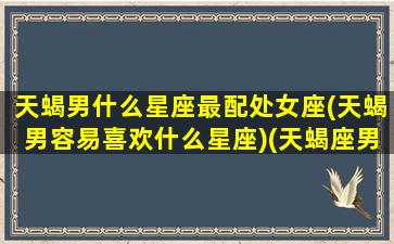 天蝎男什么星座最配处女座(天蝎男容易喜欢什么星座)(天蝎座男生配处女座女)