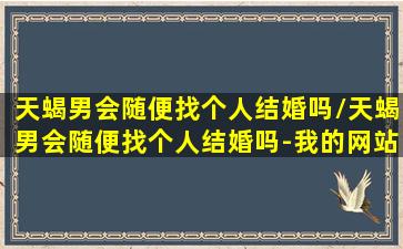 天蝎男会随便找个人结婚吗/天蝎男会随便找个人结婚吗-我的网站(天蝎男会默认在一起吗)