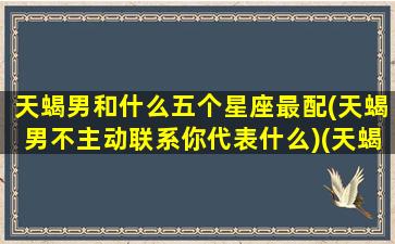 天蝎男和什么五个星座最配(天蝎男不主动联系你代表什么)(天蝎男和什么星座最不配对)