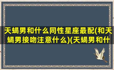 天蝎男和什么同性星座最配(和天蝎男接吻注意什么)(天蝎男和什么星座合适吗)